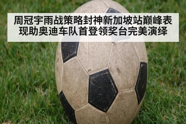 周冠宇雨战策略封神新加坡站巅峰表现助奥迪车队首登领奖台完美演绎